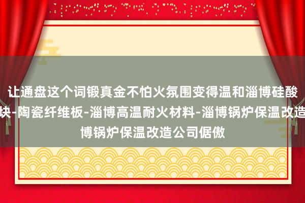 让通盘这个词锻真金不怕火氛围变得温和淄博硅酸铝纤维模块-陶瓷纤维板-淄博高温耐火材料-淄博锅炉保温改造公司倨傲